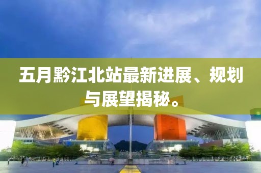 五月黔江北站最新進展、規劃與展望揭秘。