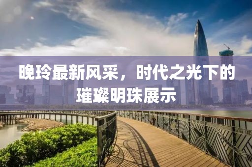 晚玲最新風采，時代之光下的璀璨明珠展示
