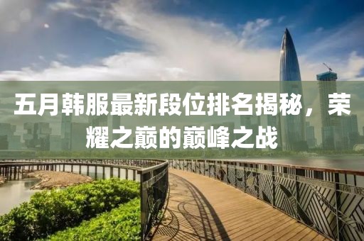 五月韓服最新段位排名揭秘，榮耀之巔的巔峰之戰(zhàn)