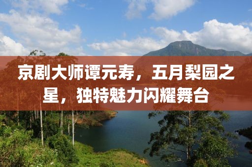 京劇大師譚元壽，五月梨園之星，獨(dú)特魅力閃耀舞臺(tái)