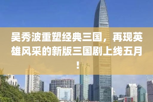 吳秀波重塑經典三國，再現英雄風采的新版三國劇上線五月！
