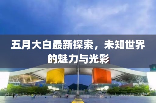 五月大白最新探索，未知世界的魅力與光彩