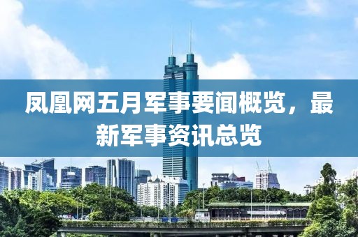 鳳凰網(wǎng)五月軍事要聞概覽，最新軍事資訊總覽