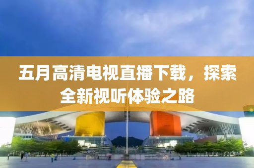 五月高清電視直播下載，探索全新視聽體驗之路
