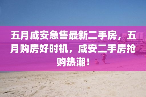 五月咸安急售最新二手房，五月購房好時機，咸安二手房搶購熱潮！