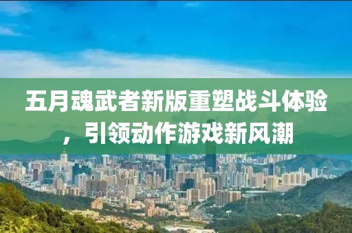 五月魂武者新版重塑戰斗體驗，引領動作游戲新風潮