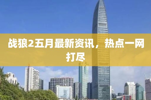 戰狼2五月最新資訊，熱點一網打盡