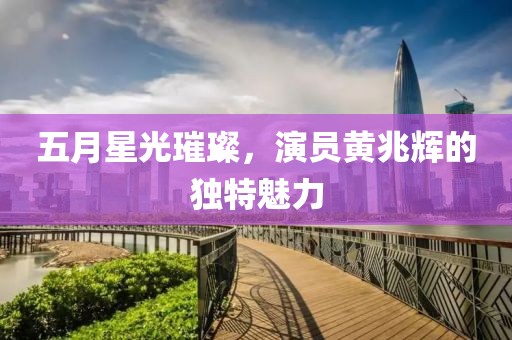 五月星光璀璨，演員黃兆輝的獨(dú)特魅力