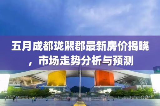 五月成都瓏熙郡最新房價(jià)揭曉，市場走勢分析與預(yù)測