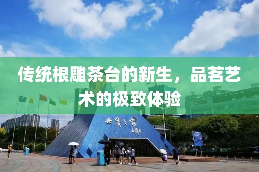 傳統根雕茶臺的新生，品茗藝術的極致體驗