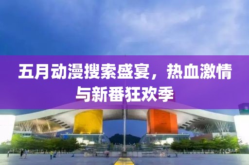 五月動漫搜索盛宴，熱血激情與新番狂歡季