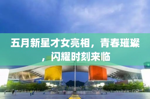 五月新星才女亮相，青春璀璨，閃耀時(shí)刻來臨