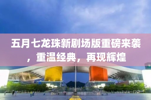 五月七龍珠新劇場版重磅來襲，重溫經典，再現輝煌