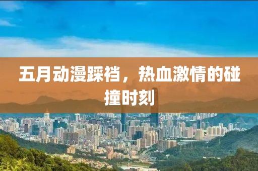 五月動漫踩襠，熱血激情的碰撞時刻