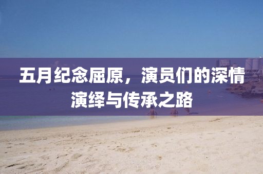 五月紀(jì)念屈原，演員們的深情演繹與傳承之路