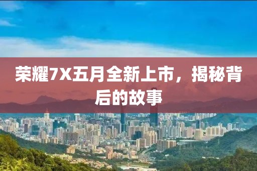 榮耀7X五月全新上市，揭秘背后的故事