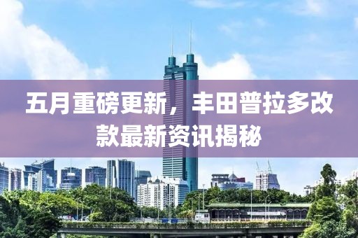 五月重磅更新，豐田普拉多改款最新資訊揭秘