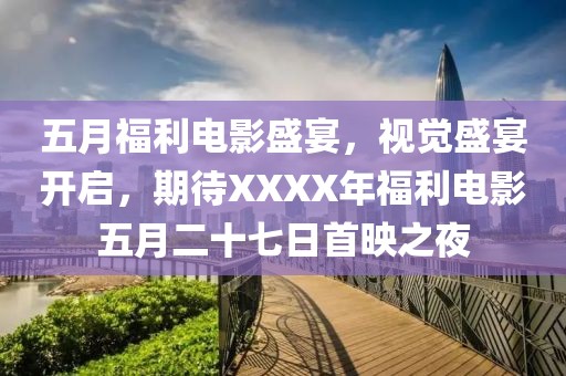 五月福利電影盛宴，視覺盛宴開啟，期待XXXX年福利電影五月二十七日首映之夜