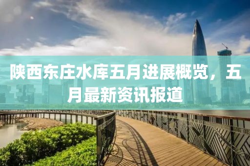 陜西東莊水庫五月進展概覽，五月最新資訊報道