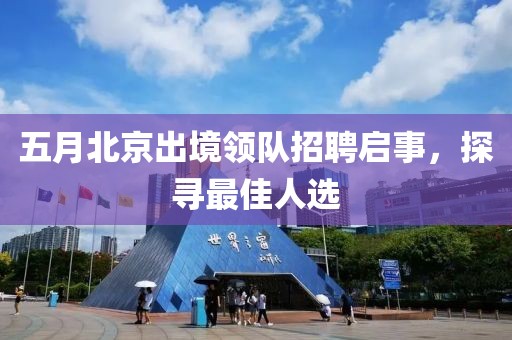 五月北京出境領隊招聘啟事，探尋最佳人選