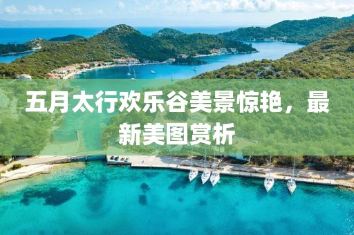 五月太行歡樂谷美景驚艷，最新美圖賞析