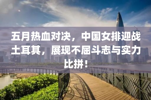 五月熱血對決，中國女排迎戰土耳其，展現不屈斗志與實力比拼！