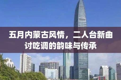 五月內(nèi)蒙古風(fēng)情，二人臺新曲討吃調(diào)的韻味與傳承