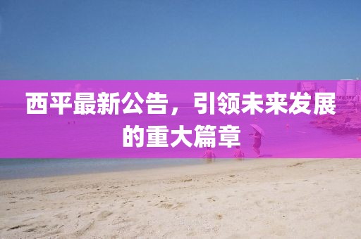 西平最新公告，引領未來發展的重大篇章