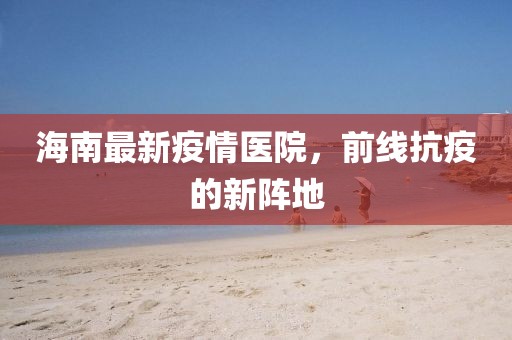 海南最新疫情醫院，前線抗疫的新陣地