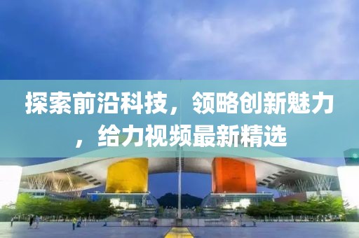 探索前沿科技，領略創新魅力，給力視頻最新精選