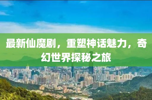 最新仙魔劇，重塑神話魅力，奇幻世界探秘之旅