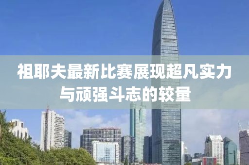 祖耶夫最新比賽展現(xiàn)超凡實(shí)力與頑強(qiáng)斗志的較量