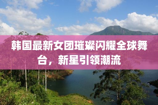韓國最新女團璀璨閃耀全球舞臺，新星引領潮流
