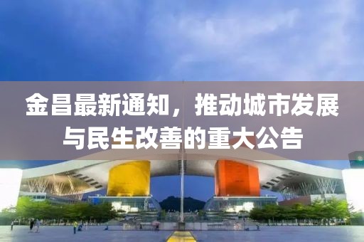 金昌最新通知，推動(dòng)城市發(fā)展與民生改善的重大公告