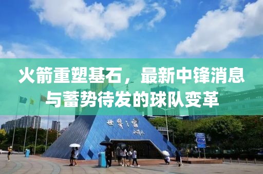 火箭重塑基石，最新中鋒消息與蓄勢待發(fā)的球隊變革