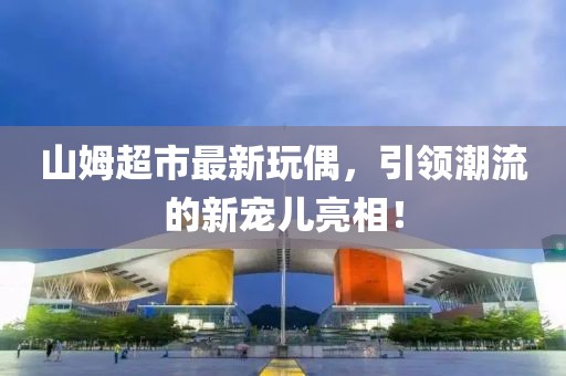 山姆超市最新玩偶，引領潮流的新寵兒亮相！