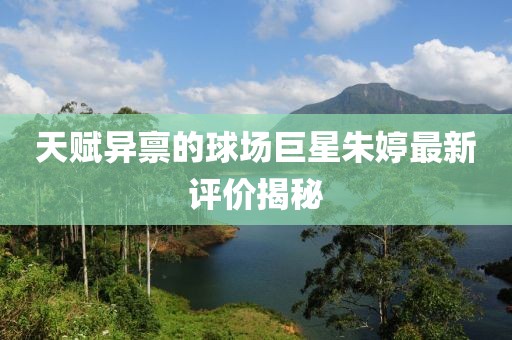 天賦異稟的球場(chǎng)巨星朱婷最新評(píng)價(jià)揭秘