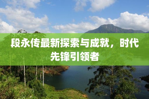 段永傳最新探索與成就，時代先鋒引領者