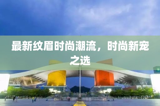 最新紋眉時(shí)尚潮流，時(shí)尚新寵之選