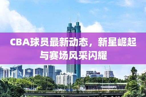 CBA球員最新動(dòng)態(tài)，新星崛起與賽場(chǎng)風(fēng)采閃耀