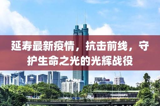 延壽最新疫情，抗擊前線，守護生命之光的光輝戰役