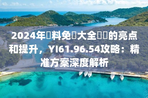 2024年資料免費(fèi)大全優(yōu)勢(shì)的亮點(diǎn)和提升，YI61.96.54攻略：精準(zhǔn)方案深度解析