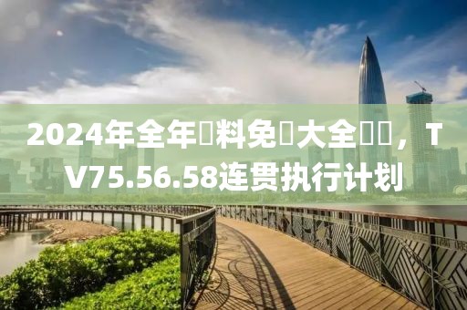 2024年全年資料免費大全優勢，TV75.56.58連貫執行計劃