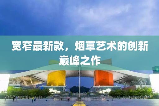 寬窄最新款，煙草藝術(shù)的創(chuàng)新巔峰之作