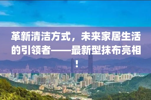 革新清潔方式,未來家居生活的引領(lǐng)者——最新型抹布亮相!