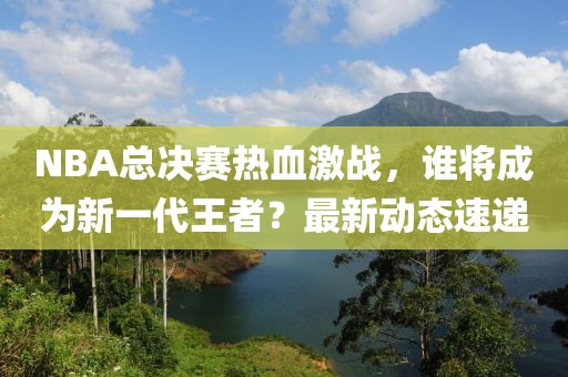 NBA總決賽熱血激戰(zhàn)，誰將成為新一代王者？最新動(dòng)態(tài)速遞