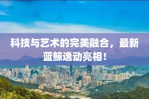 科技與藝術的完美融合，最新藍鯨逸動亮相！