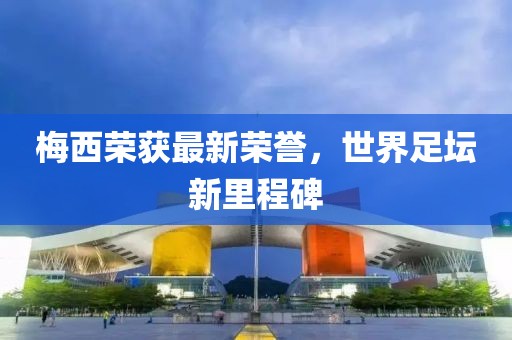 梅西榮獲最新榮譽，世界足壇新里程碑