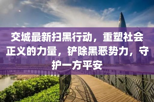 交城最新掃黑行動，重塑社會正義的力量，鏟除黑惡勢力，守護一方平安