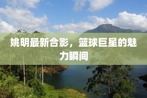 姚明最新合影，籃球巨星的魅力瞬間